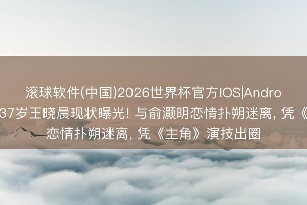 滚球软件(中国)2026世界杯官方IOS|Android手机app下载 37岁王晓晨现状曝光! 与俞灏明恋情扑朔迷离， 凭《主角》演技出圈