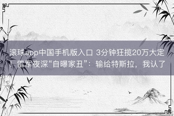 滚球app中国手机版入口 3分钟狂揽20万大定！雷军夜深“自曝家丑”：输给特斯拉，我认了
