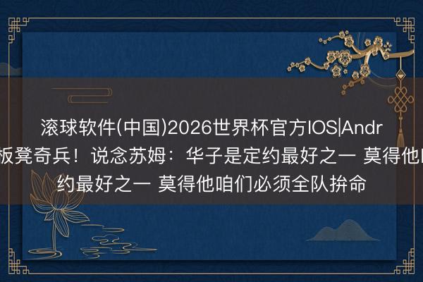 滚球软件(中国)2026世界杯官方IOS|Android手机app下载 板凳奇兵！说念苏姆：华子是定约最好之一 莫得他咱们必须全队拚命