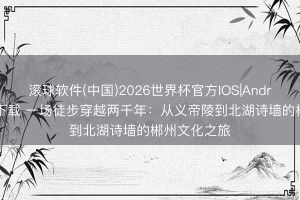 滚球软件(中国)2026世界杯官方IOS|Android手机app下载 一场徒步穿越两千年：从义帝陵到北湖诗墙的郴州文化之旅