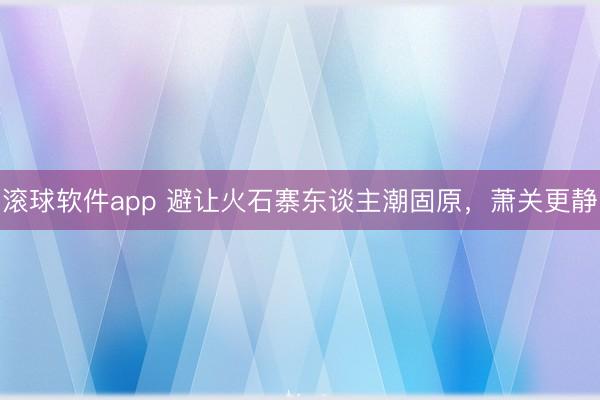 滚球软件app 避让火石寨东谈主潮固原，萧关更静