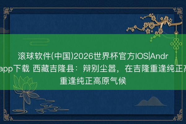 滚球软件(中国)2026世界杯官方IOS|Android手机app下载 西藏吉隆县：辩别尘嚣，在吉隆重逢纯正高原气候