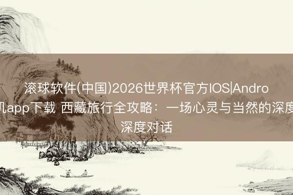 滚球软件(中国)2026世界杯官方IOS|Android手机app下载 西藏旅行全攻略：一场心灵与当然的深度对话