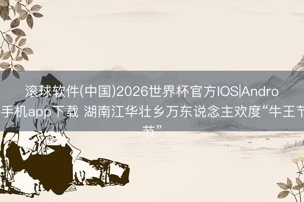滚球软件(中国)2026世界杯官方IOS|Android手机app下载 湖南江华壮乡万东说念主欢度“牛王节”
