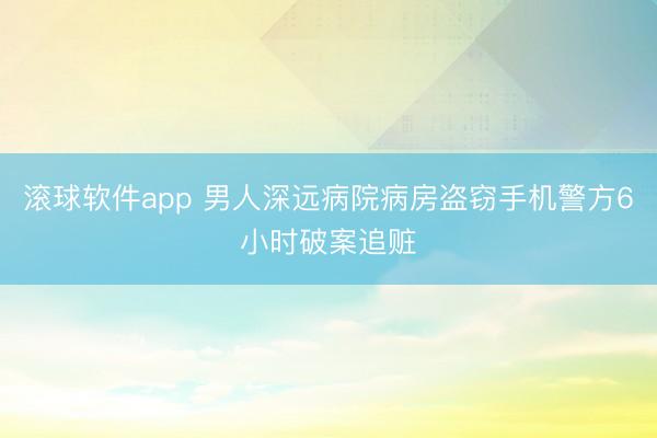 滚球软件app 男人深远病院病房盗窃手机警方6小时破案追赃