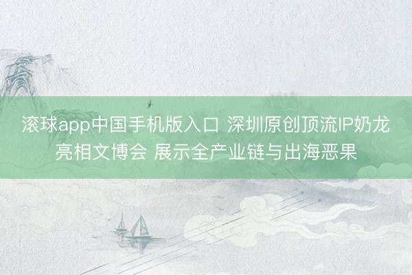 滚球app中国手机版入口 深圳原创顶流IP奶龙亮相文博会 展示全产业链与出海恶果