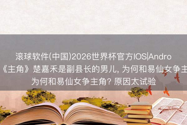 滚球软件(中国)2026世界杯官方IOS|Android手机app下载 《主角》楚嘉禾是副县长的男儿， 为何和易仙女争主角? 原因太试验