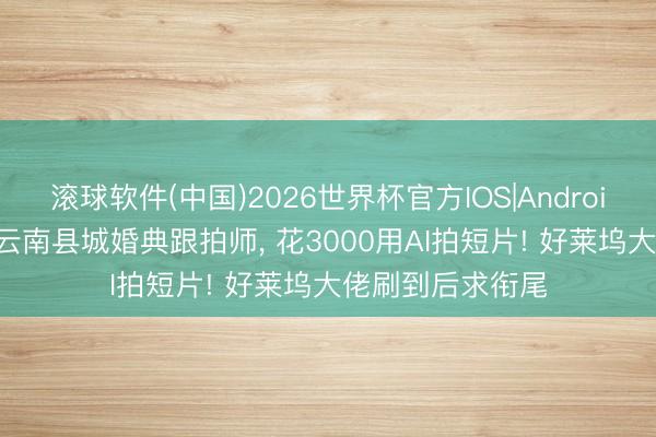 滚球软件(中国)2026世界杯官方IOS|Android手机app下载 云南县城婚典跟拍师， 花3000用AI拍短片! 好莱坞大佬刷到后求衔尾