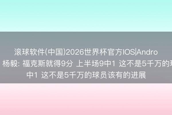 滚球软件(中国)2026世界杯官方IOS|Android手机app下载 杨毅: 福克斯就得9分 上半场9中1 这不是5千万的球员该有的进展