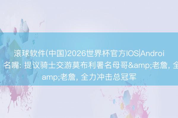 滚球软件(中国)2026世界杯官方IOS|Android手机app下载 名嘴: 提议骑士交游莫布利署名母哥&老詹， 全力冲击总冠军