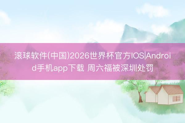滚球软件(中国)2026世界杯官方IOS|Android手机app下载 周六福被深圳处罚