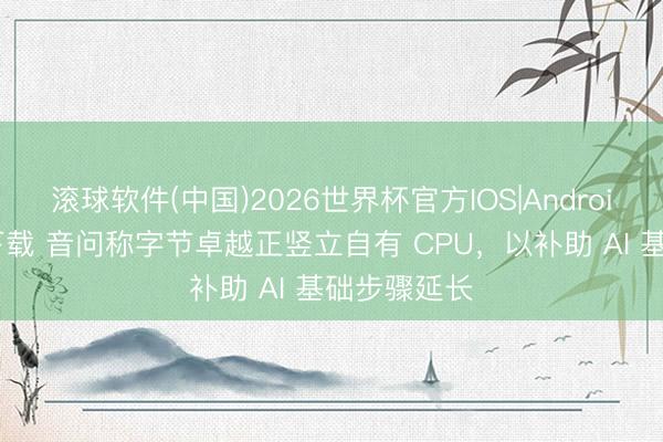 滚球软件(中国)2026世界杯官方IOS|Android手机app下载 音问称字节卓越正竖立自有 CPU，以补助 AI 基础步骤延长