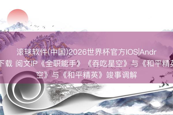 滚球软件(中国)2026世界杯官方IOS|Android手机app下载 阅文IP《全职能手》《吞吃星空》与《和平精英》竣事调解