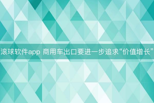 滚球软件app 商用车出口要进一步追求“价值增长”