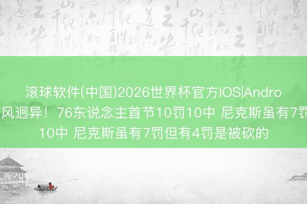滚球软件(中国)2026世界杯官方IOS|Android手机app下载 作风迥异！76东说念主首节10罚10中 尼克斯虽有7罚但有4罚是被砍的