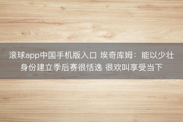 滚球app中国手机版入口 埃奇库姆：能以少壮身份建立季后赛很恬逸 很欢叫享受当下