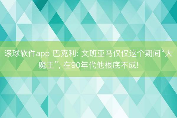 滚球软件app 巴克利: 文班亚马仅仅这个期间“大魔王”， 在90年代他根底不成!