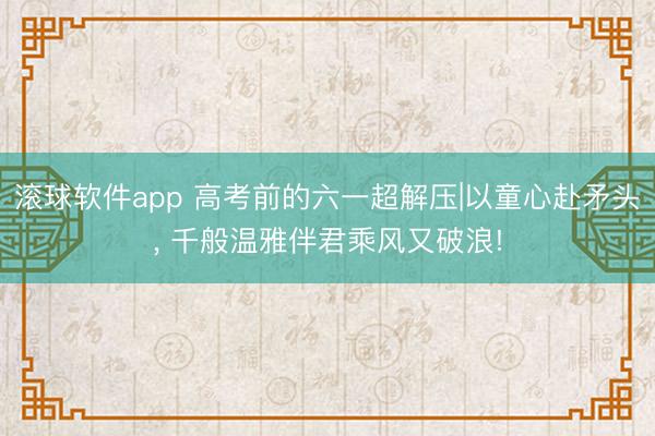 滚球软件app 高考前的六一超解压|以童心赴矛头， 千般温雅伴君乘风又破浪!