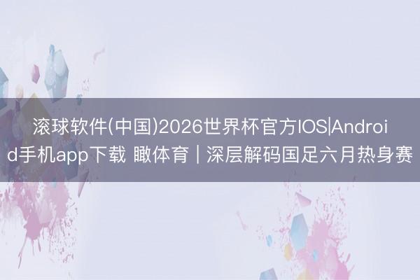 滚球软件(中国)2026世界杯官方IOS|Android手机app下载 瞰体育 | 深层解码国足六月热身赛