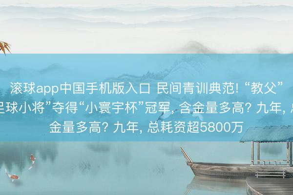 滚球app中国手机版入口 民间青训典范! “教父”董路携带“中国足球小将”夺得“小寰宇杯”冠军， 含金量多高? 九年， 总耗资超5800万