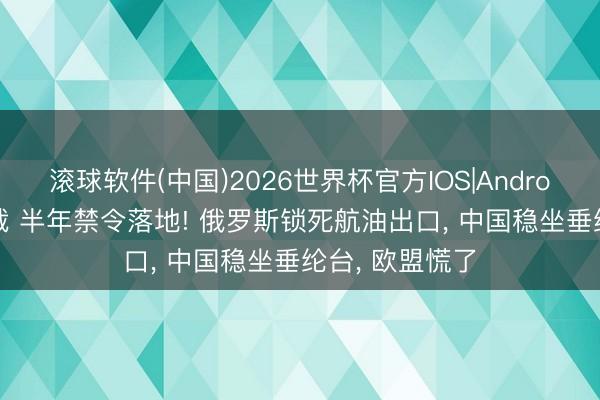 滚球软件(中国)2026世界杯官方IOS|Android手机app下载 半年禁令落地! 俄罗斯锁死航油出口， 中国稳坐垂纶台， 欧盟慌了