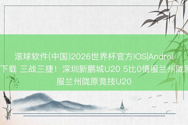 滚球软件(中国)2026世界杯官方IOS|Android手机app下载 三战三捷！深圳新鹏城U20 5比0慑服兰州陇原竞技U20