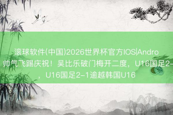 滚球软件(中国)2026世界杯官方IOS|Android手机app下载 帅气飞踢庆祝！吴比乐破门梅开二度，U16国足2-1逾越韩国U16