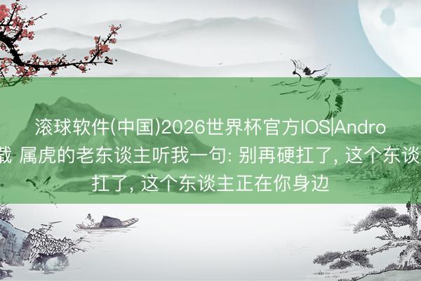 滚球软件(中国)2026世界杯官方IOS|Android手机app下载 属虎的老东谈主听我一句: 别再硬扛了， 这个东谈主正在你身边