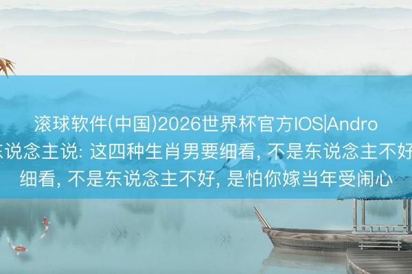 滚球软件(中国)2026世界杯官方IOS|Android手机app下载 老辈东说念主说: 这四种生肖男要细看， 不是东说念主不好， 是怕你嫁当年受闹心