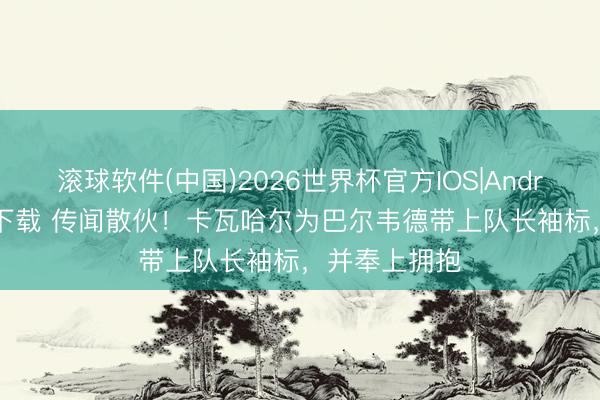 滚球软件(中国)2026世界杯官方IOS|Android手机app下载 传闻散伙！卡瓦哈尔为巴尔韦德带上队长袖标，并奉上拥抱