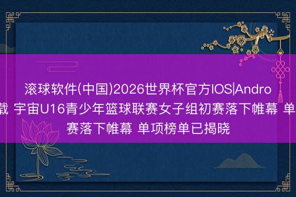 滚球软件(中国)2026世界杯官方IOS|Android手机app下载 宇宙U16青少年篮球联赛女子组初赛落下帷幕 单项榜单已揭晓