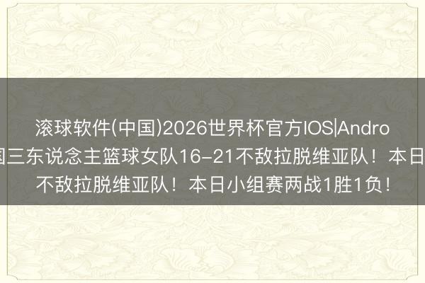滚球软件(中国)2026世界杯官方IOS|Android手机app下载 中国三东说念主篮球女队16-21不敌拉脱维亚队!本日小组赛两战1胜1负!