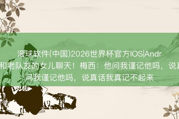 滚球软件(中国)2026世界杯官方IOS|Android手机app下载 和老队友的女儿聊天！梅西：他问我谨记他吗，说真话我真记不起来
