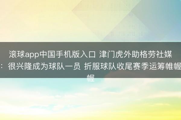 滚球app中国手机版入口 津门虎外助格劳社媒：很兴隆成为球队一员 折服球队收尾赛季运筹帷幄