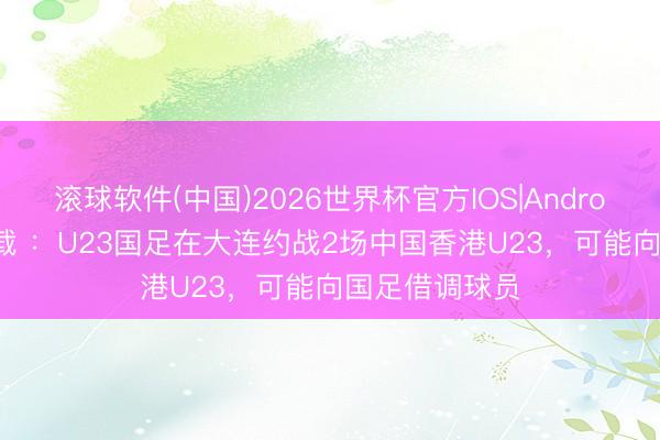 滚球软件(中国)2026世界杯官方IOS|Android手机app下载 ：U23国足在大连约战2场中国香港U23，可能向国足借调球员