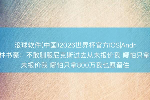 滚球软件(中国)2026世界杯官方IOS|Android手机app下载 林书豪：不敢驯服尼克斯过去从未报价我 哪怕只拿800万我也愿留住