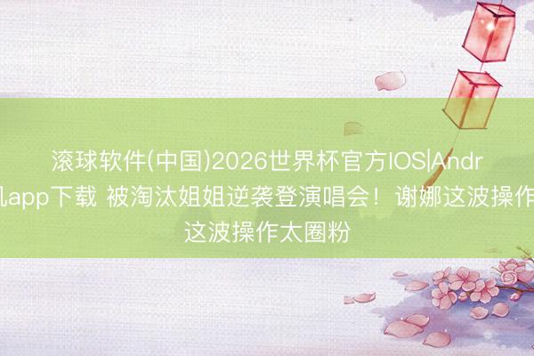 滚球软件(中国)2026世界杯官方IOS|Android手机app下载 被淘汰姐姐逆袭登演唱会！谢娜这波操作太圈粉