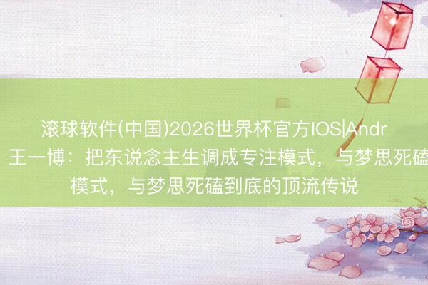 滚球软件(中国)2026世界杯官方IOS|Android手机app下载 王一博：把东说念主生调成专注模式，与梦思死磕到底的顶流传说