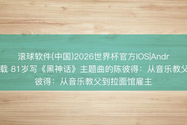 滚球软件(中国)2026世界杯官方IOS|Android手机app下载 81岁写《黑神话》主题曲的陈彼得：从音乐教父到拉面馆雇主