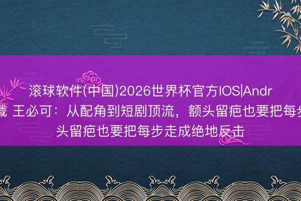 滚球软件(中国)2026世界杯官方IOS|Android手机app下载 王必可：从配角到短剧顶流，额头留疤也要把每步走成绝地反击