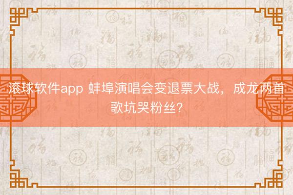 滚球软件app 蚌埠演唱会变退票大战,成龙两首歌坑哭粉丝?