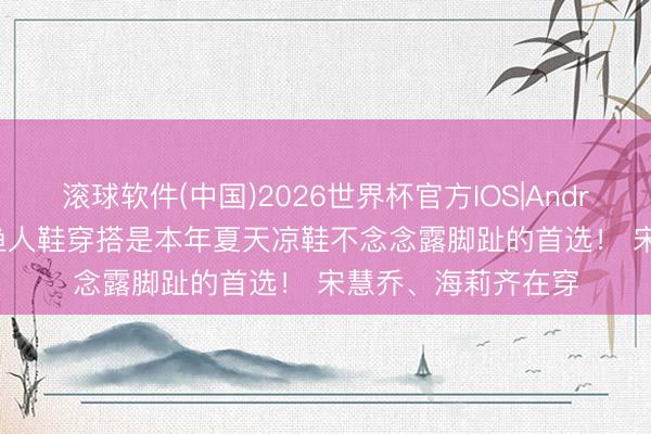 滚球软件(中国)2026世界杯官方IOS|Android手机app下载 渔人鞋穿搭是本年夏天凉鞋不念念露脚趾的首选！ 宋慧乔、海莉齐在穿