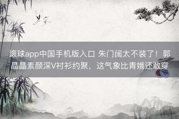 滚球app中国手机版入口 朱门阔太不装了！郭晶晶素颜深V衬衫约聚，这气象比青娥还敢穿