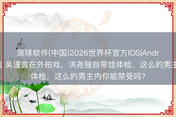 滚球软件(中国)2026世界杯官方IOS|Android手机app下载 吴谨言在外拍戏，洪尧独自带娃体检，这么的男主内你能禁受吗？