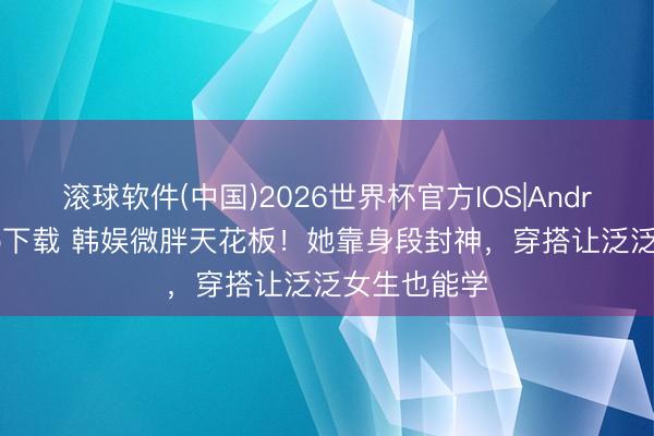 滚球软件(中国)2026世界杯官方IOS|Android手机app下载 韩娱微胖天花板！她靠身段封神，穿搭让泛泛女生也能学