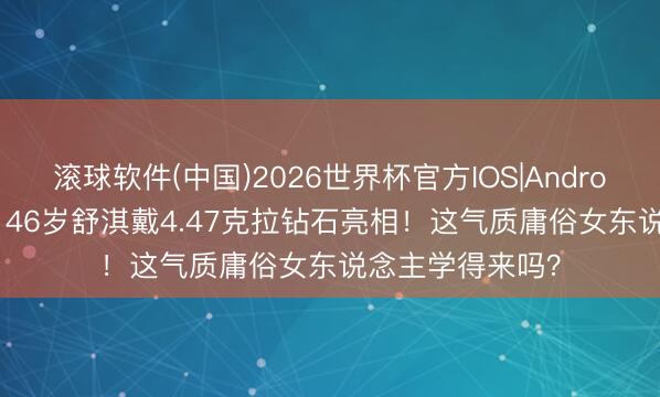 滚球软件(中国)2026世界杯官方IOS|Android手机app下载 46岁舒淇戴4.47克拉钻石亮相！这气质庸俗女东说念主学得来吗？