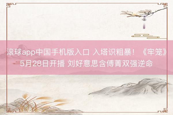 滚球app中国手机版入口 入塔识粗暴！《牢笼》5月28日开播 刘好意思含傅菁双强逆命