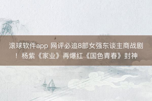 滚球软件app 网评必追8部女强东谈主商战剧！杨紫《家业》再爆红《国色青春》封神