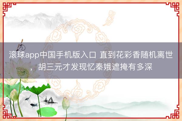滚球app中国手机版入口 直到花彩香随机离世，胡三元才发现忆秦娥遮掩有多深