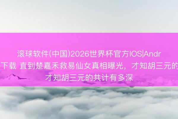 滚球软件(中国)2026世界杯官方IOS|Android手机app下载 直到楚嘉禾救易仙女真相曝光，才知胡三元的共计有多深